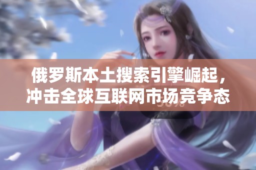 俄罗斯本土搜索引擎崛起，冲击全球互联网市场竞争态势