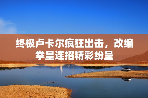 终极卢卡尔疯狂出击，改编拳皇连招精彩纷呈