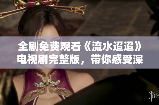 全剧免费观看《流水迢迢》电视剧完整版，带你感受深情故事