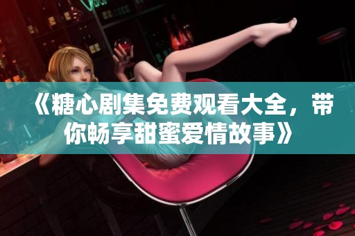 《糖心剧集免费观看大全，带你畅享甜蜜爱情故事》