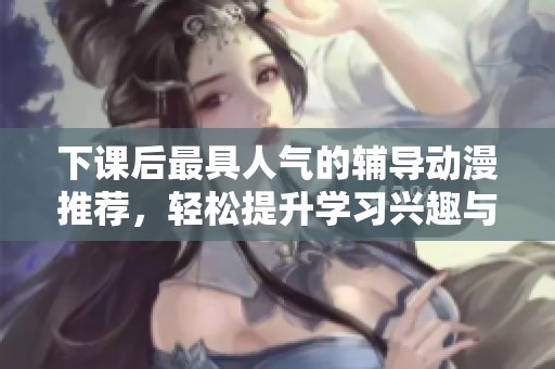 下课后最具人气的辅导动漫推荐，轻松提升学习兴趣与乐趣