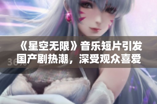 《星空无限》音乐短片引发国产剧热潮，深受观众喜爱