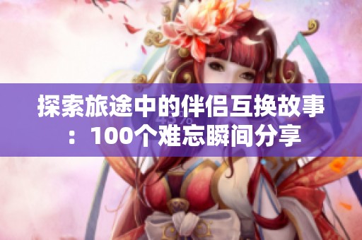 探索旅途中的伴侣互换故事：100个难忘瞬间分享