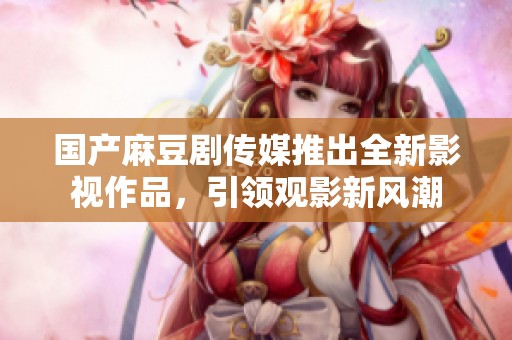 国产麻豆剧传媒推出全新影视作品，引领观影新风潮