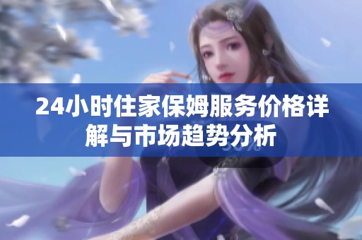 24小时住家保姆服务价格详解与市场趋势分析