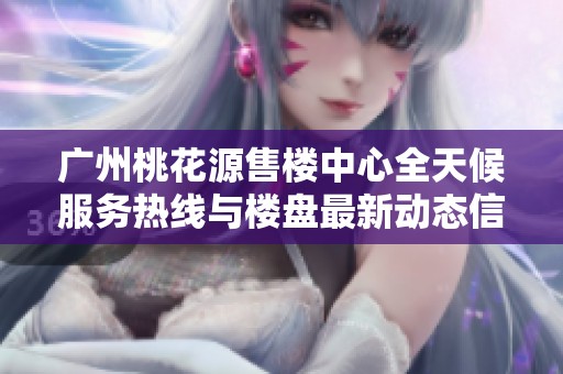 广州桃花源售楼中心全天候服务热线与楼盘最新动态信息