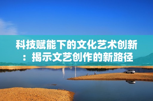 科技赋能下的文化艺术创新：揭示文艺创作的新路径