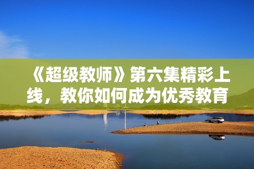 《超级教师》第六集精彩上线，教你如何成为优秀教育者