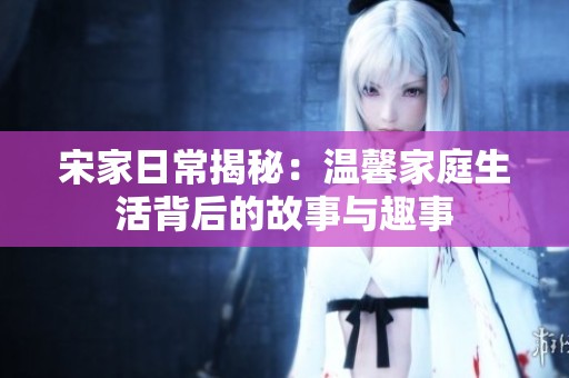 宋家日常揭秘：温馨家庭生活背后的故事与趣事