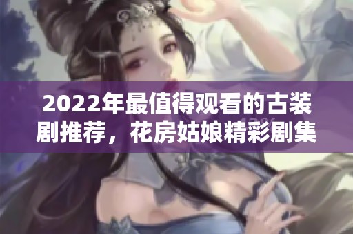 2022年最值得观看的古装剧推荐，花房姑娘精彩剧集全解析