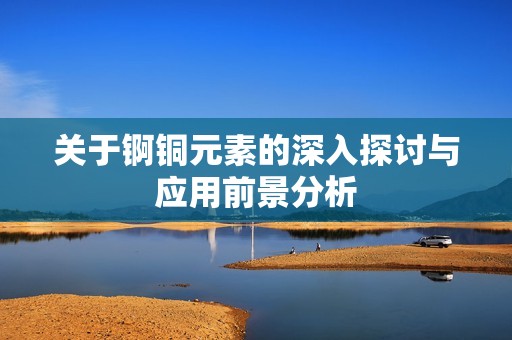 关于锕铜元素的深入探讨与应用前景分析