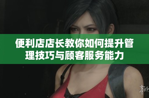 便利店店长教你如何提升管理技巧与顾客服务能力