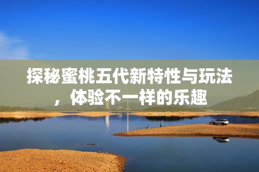 探秘蜜桃五代新特性与玩法，体验不一样的乐趣