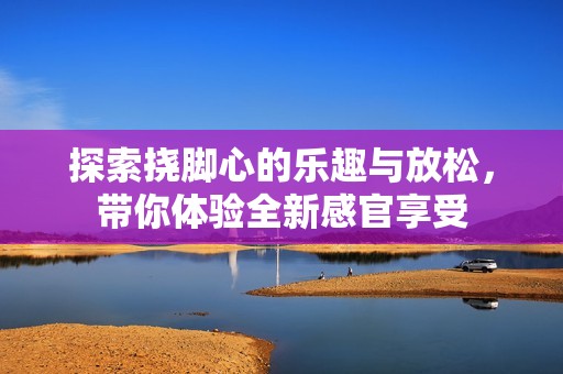 探索挠脚心的乐趣与放松，带你体验全新感官享受