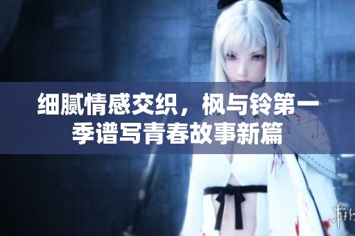细腻情感交织，枫与铃第一季谱写青春故事新篇