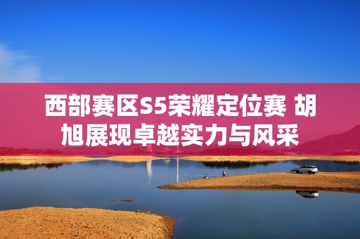 西部赛区S5荣耀定位赛 胡旭展现卓越实力与风采