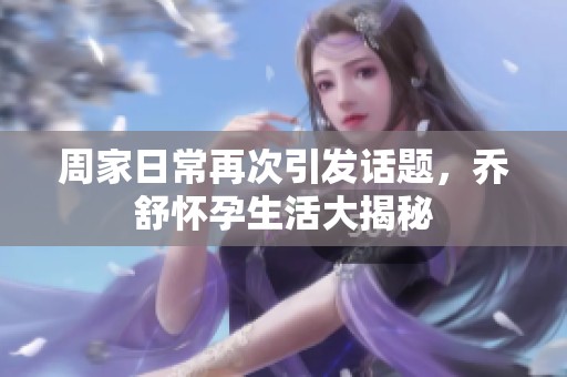 周家日常再次引发话题，乔舒怀孕生活大揭秘