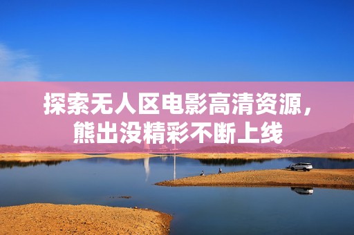 探索无人区电影高清资源，熊出没精彩不断上线