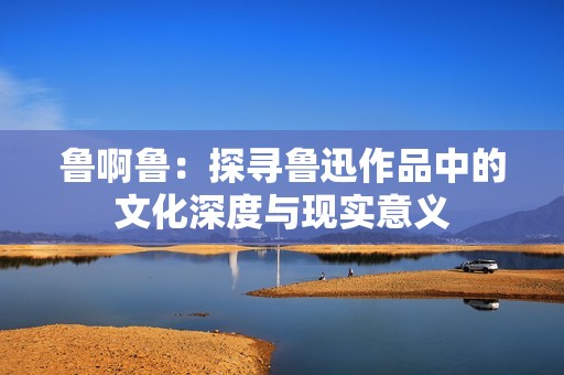 鲁啊鲁：探寻鲁迅作品中的文化深度与现实意义