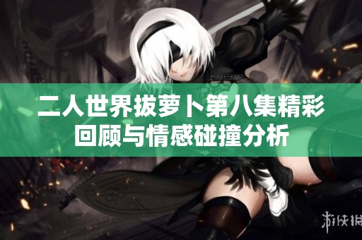 二人世界拔萝卜第八集精彩回顾与情感碰撞分析