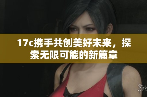 17c携手共创美好未来，探索无限可能的新篇章