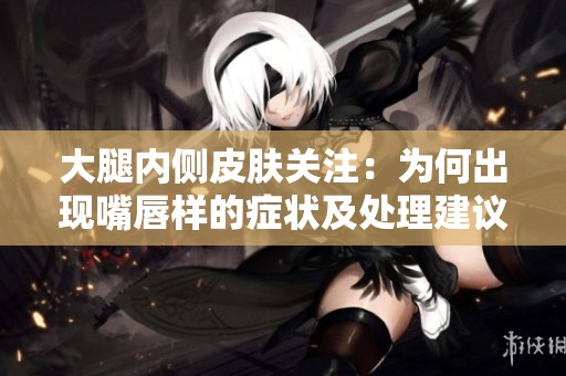 大腿内侧皮肤关注：为何出现嘴唇样的症状及处理建议