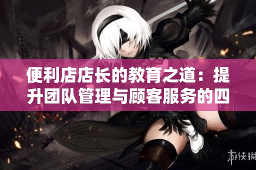 便利店店长的教育之道：提升团队管理与顾客服务的四个关键技巧