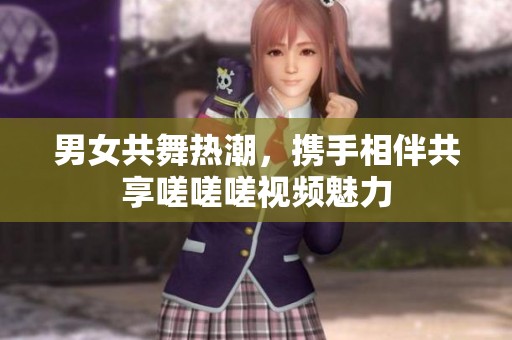 男女共舞热潮，携手相伴共享嗟嗟嗟视频魅力