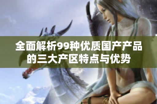 全面解析99种优质国产产品的三大产区特点与优势