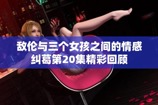 敌伦与三个女孩之间的情感纠葛第20集精彩回顾