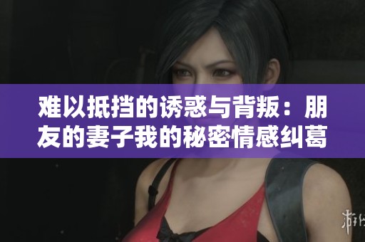 难以抵挡的诱惑与背叛：朋友的妻子我的秘密情感纠葛