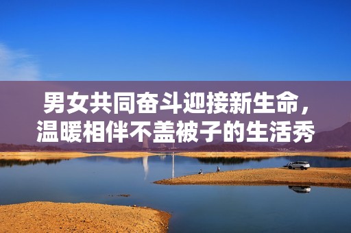 男女共同奋斗迎接新生命，温暖相伴不盖被子的生活秀