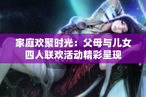 家庭欢聚时光：父母与儿女四人联欢活动精彩呈现