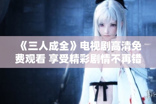 《三人成全》电视剧高清免费观看 享受精彩剧情不再错过