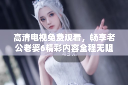 高清电视免费观看，畅享老公老婆6精彩内容全程无阻