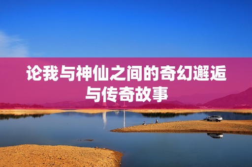 论我与神仙之间的奇幻邂逅与传奇故事