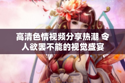 高清色情视频分享热潮 令人欲罢不能的视觉盛宴
