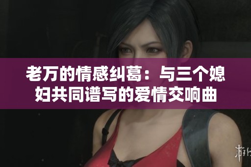老万的情感纠葛：与三个媳妇共同谱写的爱情交响曲