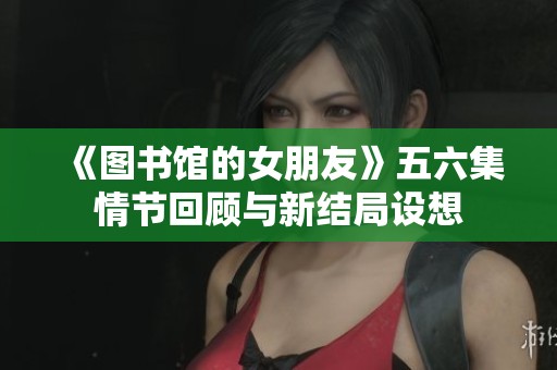 《图书馆的女朋友》五六集情节回顾与新结局设想