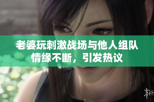 老婆玩刺激战场与他人组队情缘不断，引发热议