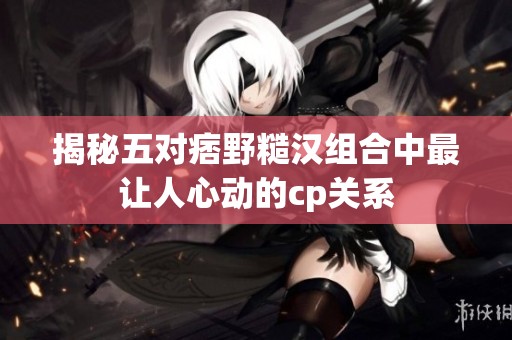 揭秘五对痞野糙汉组合中最让人心动的cp关系