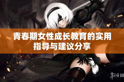 青春期女性成长教育的实用指导与建议分享