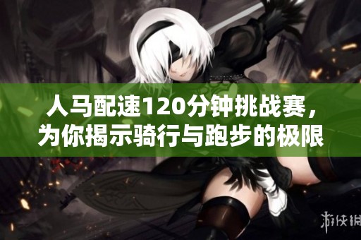 人马配速120分钟挑战赛，为你揭示骑行与跑步的极限结合
