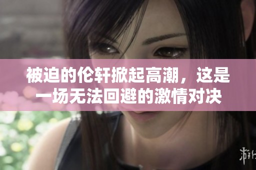 被迫的伦轩掀起高潮，这是一场无法回避的激情对决
