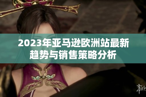 2023年亚马逊欧洲站最新趋势与销售策略分析