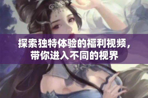 探索独特体验的福利视频，带你进入不同的视界