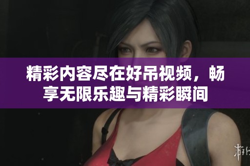 精彩内容尽在好吊视频，畅享无限乐趣与精彩瞬间