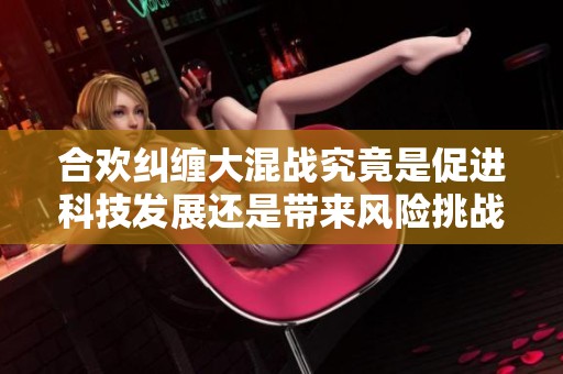 合欢纠缠大混战究竟是促进科技发展还是带来风险挑战