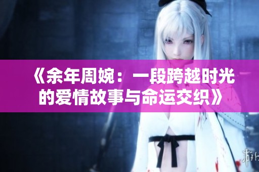 《余年周婉：一段跨越时光的爱情故事与命运交织》