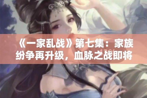 《一家乱战》第七集：家族纷争再升级，血脉之战即将展开
